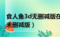 食人鱼3d无删减版在线观看（食人鱼3d高清未删减版）