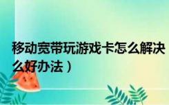 移动宽带玩游戏卡怎么解决（移动宽带玩游戏卡   怎办 有什么好办法）