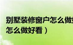 别墅装修窗户怎么做好看视频（别墅装修窗户怎么做好看）