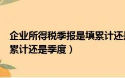 企业所得税季报是填累计还是季度的（企业所得税季报是填累计还是季度）