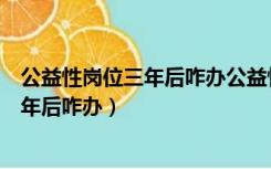 公益性岗位三年后咋办公益性岗位转事业编（公益性岗位三年后咋办）