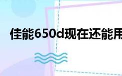 佳能650d现在还能用吗（佳能650d召回）