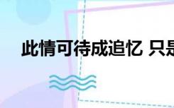 此情可待成追忆 只是当时已惘然啥意思?