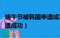 端午节被韩国申遗成功事件（端午节被韩国申遗成功）