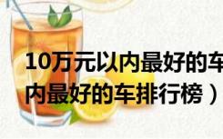 10万元以内最好的车排行榜第一（10万元以内最好的车排行榜）