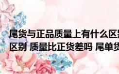 尾货与正品质量上有什么区别（尾单货是什么和正货有什么区别 质量比正货差吗 尾单货质量可   _360）