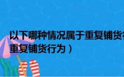 以下哪种情况属于重复铺货行为的特点（以下哪种情况属于重复铺货行为）