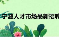 宁波人才市场最新招聘信息（宁波人才市场）