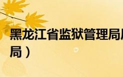 黑龙江省监狱管理局局长（黑龙江省监狱管理局）