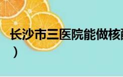 长沙市三医院能做核酸检测吗（长沙市三医院）