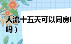 人流十五天可以同房吗（流产十五天可以同房吗）