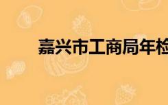 嘉兴市工商局年检（嘉兴市工商局）