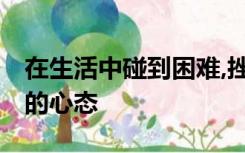 在生活中碰到困难,挫折时,我们要保持什么样的心态