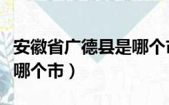 安徽省广德县是哪个市的（安徽省广德县属于哪个市）