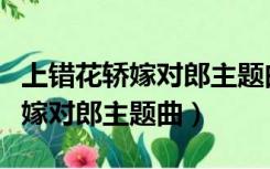 上错花轿嫁对郎主题曲歌词是什么（上错花轿嫁对郎主题曲）