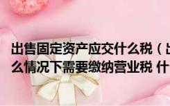 出售固定资产应交什么税（出售固定资产应缴纳哪些税 在什么情况下需要缴纳营业税 什么）