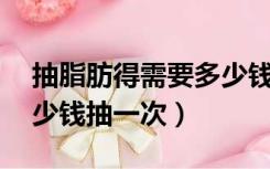 抽脂肪得需要多少钱.抽了以后（抽脂肪要多少钱抽一次）