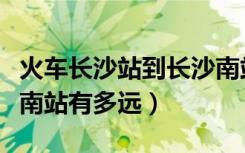 火车长沙站到长沙南站有多远（长沙站到长沙南站有多远）