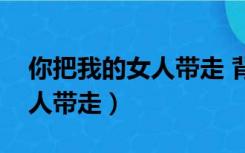 你把我的女人带走 背后的故事（你把我的女人带走）