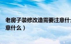 老房子装修改造需要注意什么问题（老房子装修改造需要注意什么）