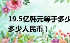 19.5亿韩元等于多少人民币（19亿韩元等于多少人民币）