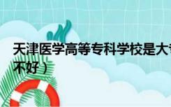 天津医学高等专科学校是大专吗（天津医学高等专科学校好不好）