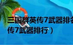 三国群英传7武器排名及获得方法（三国群英传7武器排行）