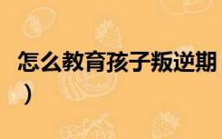 怎么教育孩子叛逆期（如何教育叛逆期的孩子）