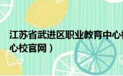 江苏省武进区职业教育中心校官网（江苏省武进职业教育中心校官网）