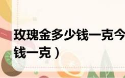 玫瑰金多少钱一克今天价2022（玫瑰金多少钱一克）