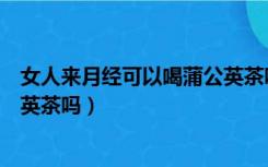 女人来月经可以喝蒲公英茶吗好吗（女人来月经可以喝蒲公英茶吗）