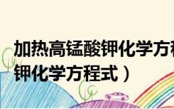 加热高锰酸钾化学方程式为什么（加热高锰酸钾化学方程式）