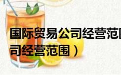 国际贸易公司经营范围包括哪些（国际贸易公司经营范围）