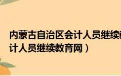 内蒙古自治区会计人员继续教育网络培训（内蒙古自治区会计人员继续教育网）