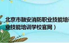 北京市融安消防职业技能培训学校电话（北京市融安消防职业技能培训学校官网）