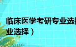 临床医学考研专业选择知乎（临床医学考研专业选择）