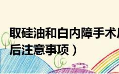 取硅油和白内障手术后注意事项（白内障手术后注意事项）