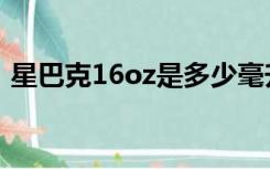 星巴克16oz是多少毫升（16oz是多少毫升）