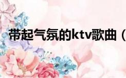 带起气氛的ktv歌曲（ktv带动气氛的歌曲）