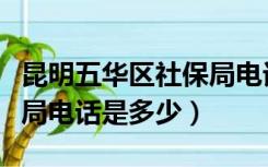 昆明五华区社保局电话号码（昆明五华区社保局电话是多少）