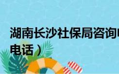 湖南长沙社保局咨询电话（长沙市社保局咨询电话）