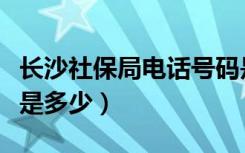 长沙社保局电话号码是多少（长沙社保局电话是多少）