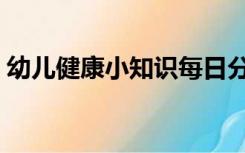 幼儿健康小知识每日分享（幼儿健康小知识）