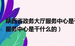 陕西省政务大厅服务中心是干什么的地方（陕西省政务大厅服务中心是干什么的）