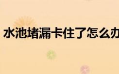 水池堵漏卡住了怎么办（水池堵漏怎么解决）