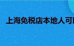 上海免税店本地人可以买吗（上海免税店）