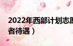 2022年西部计划志愿者待遇（西部计划志愿者待遇）