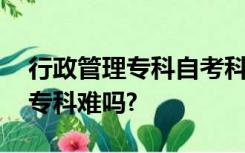 行政管理专科自考科目有哪些,自考行政管理专科难吗?