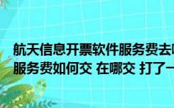 航天信息开票软件服务费去哪交（航天金税开票系统每年的服务费如何交 在哪交 打了一下午电话想）