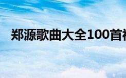 郑源歌曲大全100首视频（郑源歌曲大全）